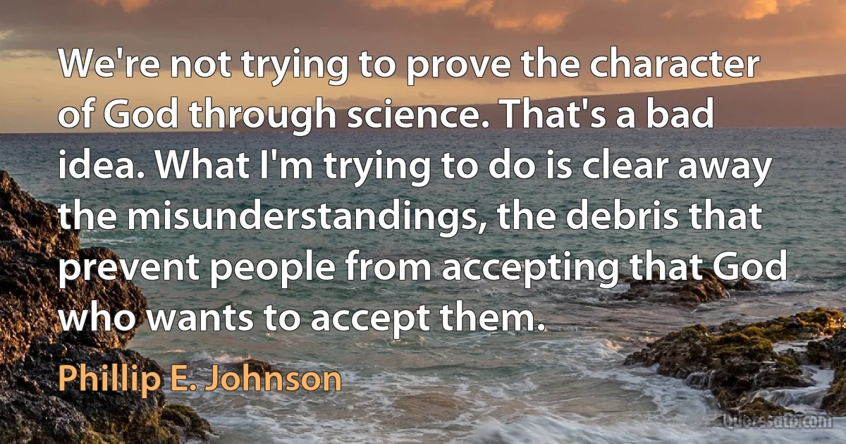 We're not trying to prove the character of God through science. That's a bad idea. What I'm trying to do is clear away the misunderstandings, the debris that prevent people from accepting that God who wants to accept them. (Phillip E. Johnson)