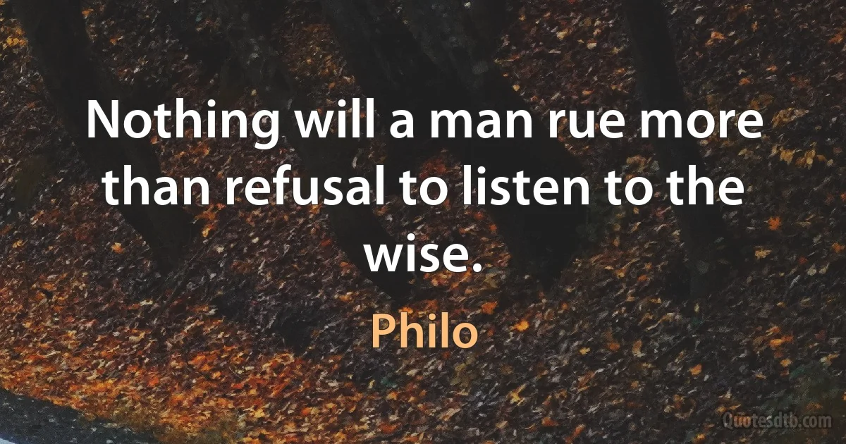 Nothing will a man rue more than refusal to listen to the wise. (Philo)