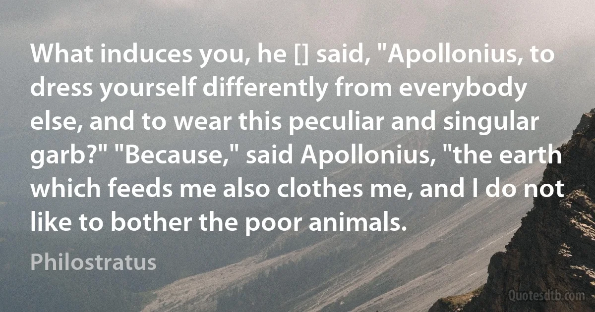 What induces you, he [] said, "Apollonius, to dress yourself differently from everybody else, and to wear this peculiar and singular garb?" "Because," said Apollonius, "the earth which feeds me also clothes me, and I do not like to bother the poor animals. (Philostratus)