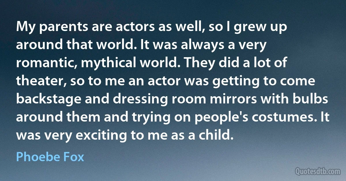 My parents are actors as well, so I grew up around that world. It was always a very romantic, mythical world. They did a lot of theater, so to me an actor was getting to come backstage and dressing room mirrors with bulbs around them and trying on people's costumes. It was very exciting to me as a child. (Phoebe Fox)