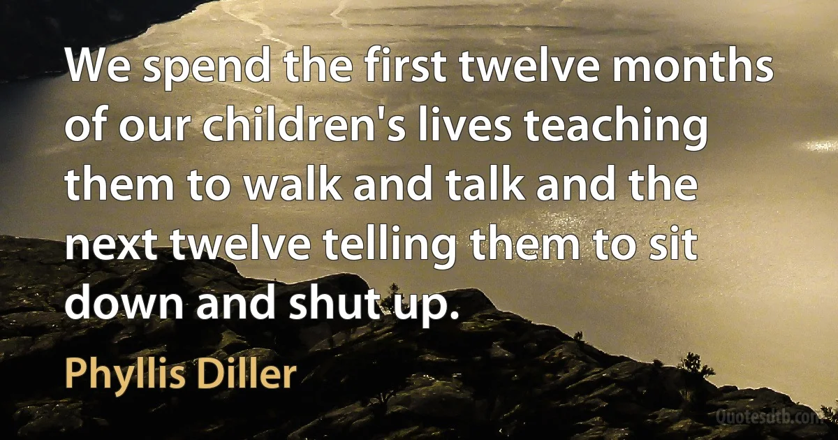 We spend the first twelve months of our children's lives teaching them to walk and talk and the next twelve telling them to sit down and shut up. (Phyllis Diller)