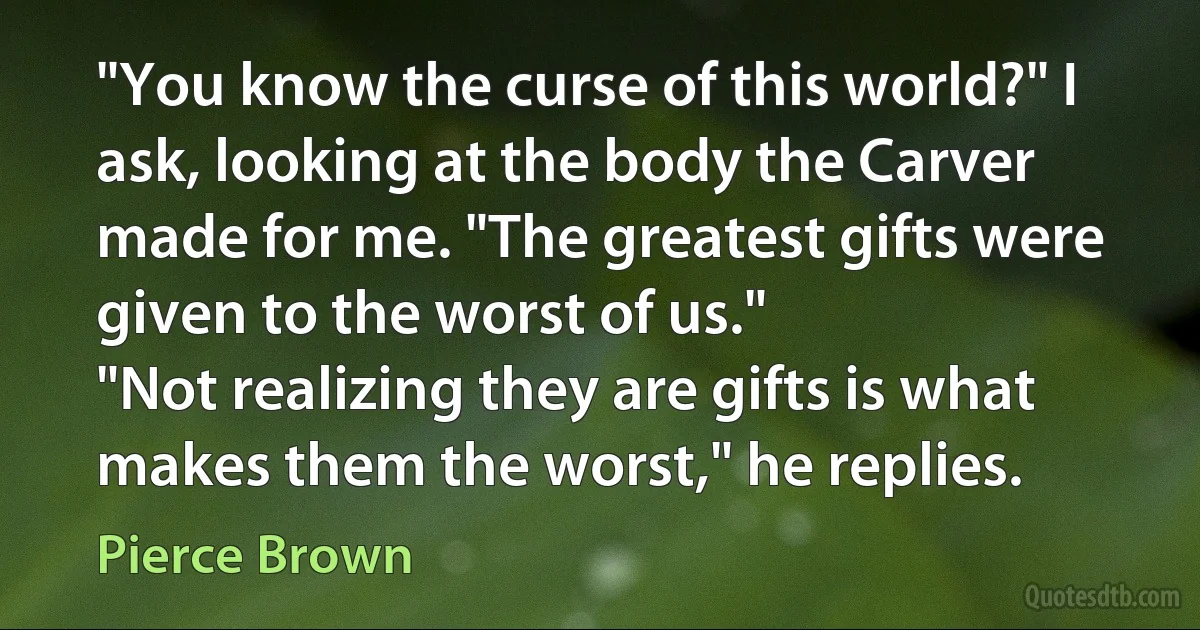 "You know the curse of this world?" I ask, looking at the body the Carver made for me. "The greatest gifts were given to the worst of us."
"Not realizing they are gifts is what makes them the worst," he replies. (Pierce Brown)