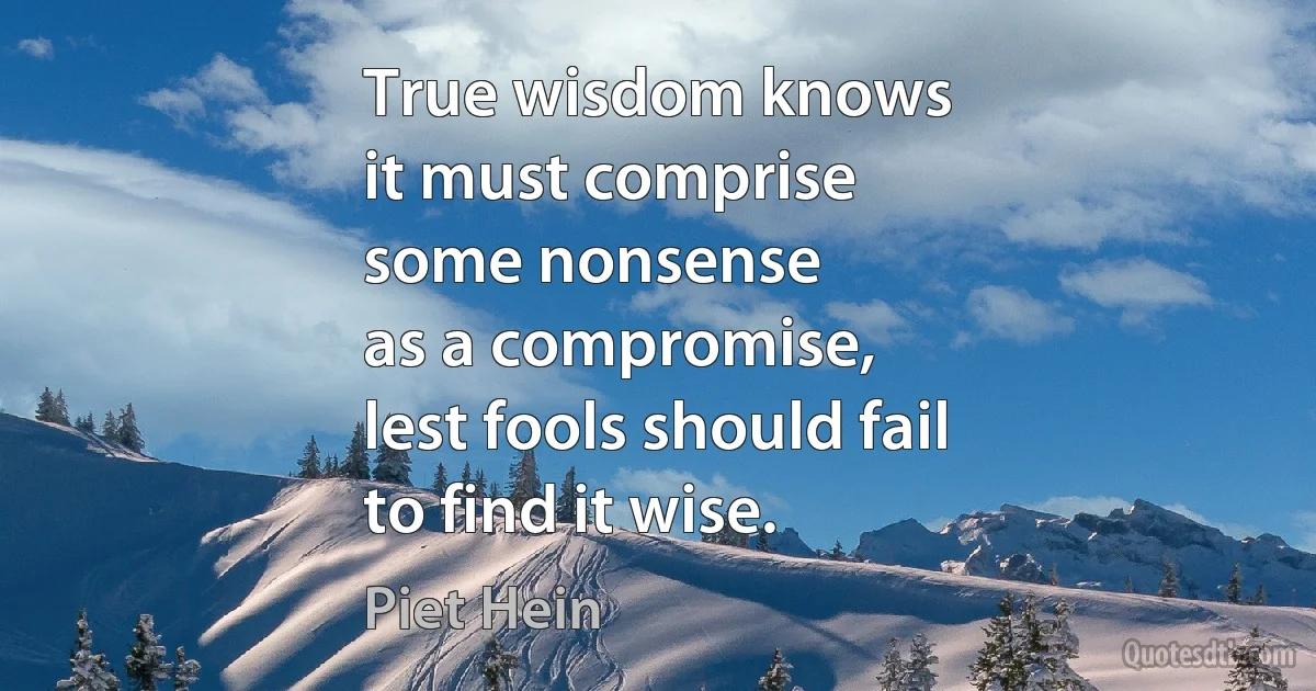 True wisdom knows
it must comprise
some nonsense
as a compromise,
lest fools should fail
to find it wise. (Piet Hein)