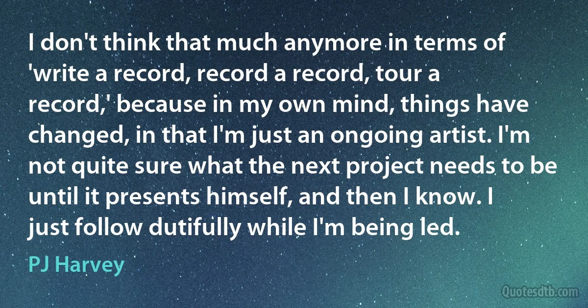 I don't think that much anymore in terms of 'write a record, record a record, tour a record,' because in my own mind, things have changed, in that I'm just an ongoing artist. I'm not quite sure what the next project needs to be until it presents himself, and then I know. I just follow dutifully while I'm being led. (PJ Harvey)