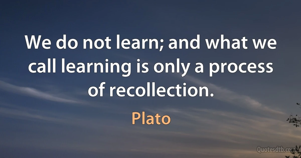 We do not learn; and what we call learning is only a process of recollection. (Plato)