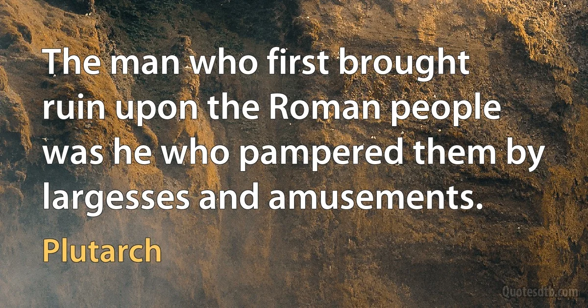 The man who first brought ruin upon the Roman people was he who pampered them by largesses and amusements. (Plutarch)