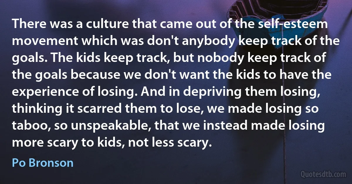 There was a culture that came out of the self-esteem movement which was don't anybody keep track of the goals. The kids keep track, but nobody keep track of the goals because we don't want the kids to have the experience of losing. And in depriving them losing, thinking it scarred them to lose, we made losing so taboo, so unspeakable, that we instead made losing more scary to kids, not less scary. (Po Bronson)