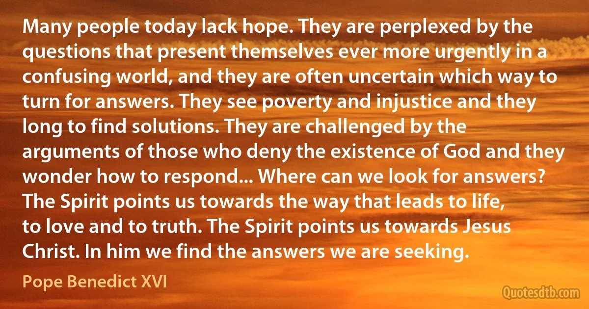 Many people today lack hope. They are perplexed by the questions that present themselves ever more urgently in a confusing world, and they are often uncertain which way to turn for answers. They see poverty and injustice and they long to find solutions. They are challenged by the arguments of those who deny the existence of God and they wonder how to respond... Where can we look for answers? The Spirit points us towards the way that leads to life, to love and to truth. The Spirit points us towards Jesus Christ. In him we find the answers we are seeking. (Pope Benedict XVI)