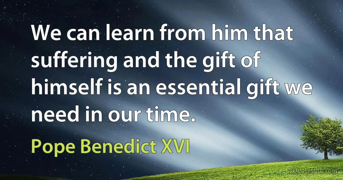 We can learn from him that suffering and the gift of himself is an essential gift we need in our time. (Pope Benedict XVI)