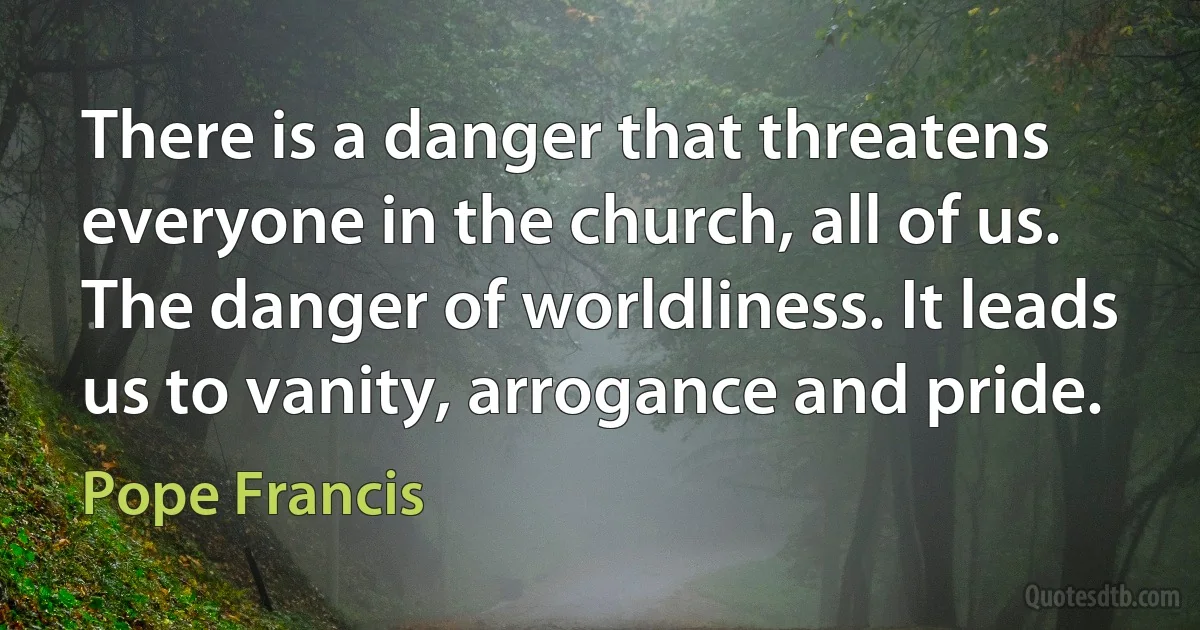 There is a danger that threatens everyone in the church, all of us. The danger of worldliness. It leads us to vanity, arrogance and pride. (Pope Francis)