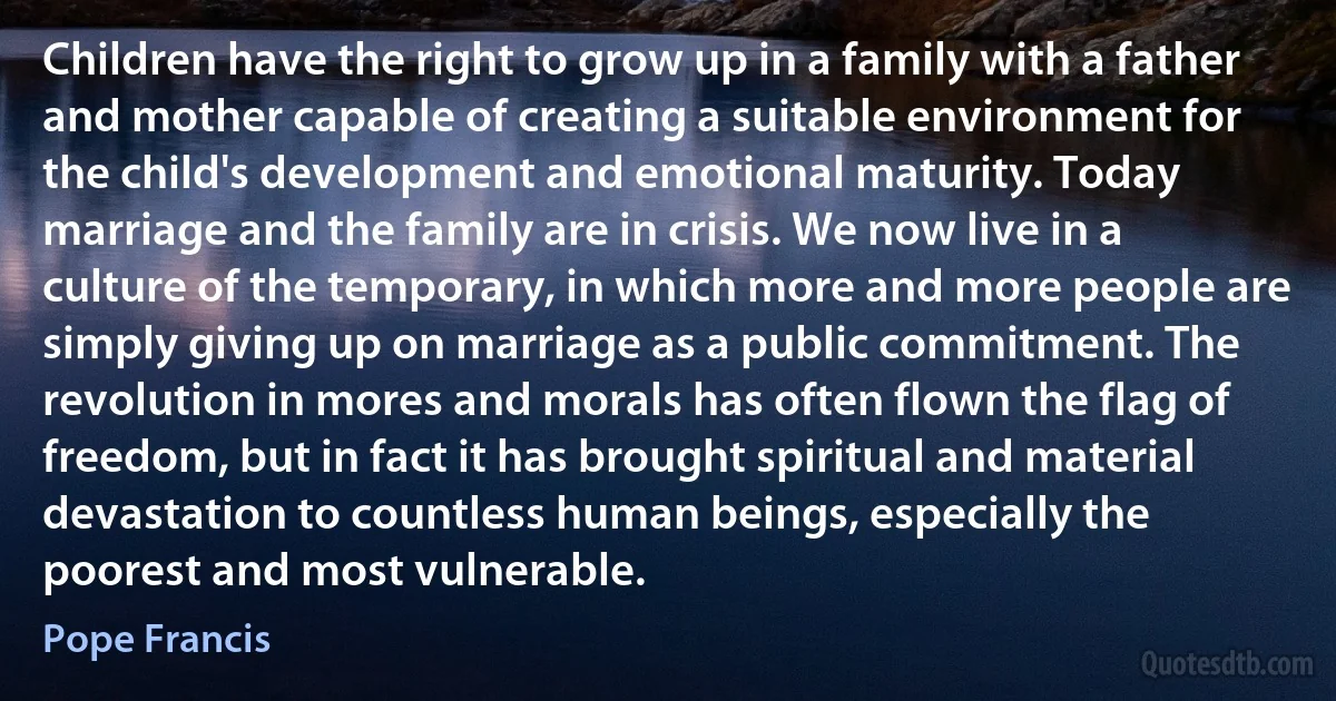 Children have the right to grow up in a family with a father and mother capable of creating a suitable environment for the child's development and emotional maturity. Today marriage and the family are in crisis. We now live in a culture of the temporary, in which more and more people are simply giving up on marriage as a public commitment. The revolution in mores and morals has often flown the flag of freedom, but in fact it has brought spiritual and material devastation to countless human beings, especially the poorest and most vulnerable. (Pope Francis)