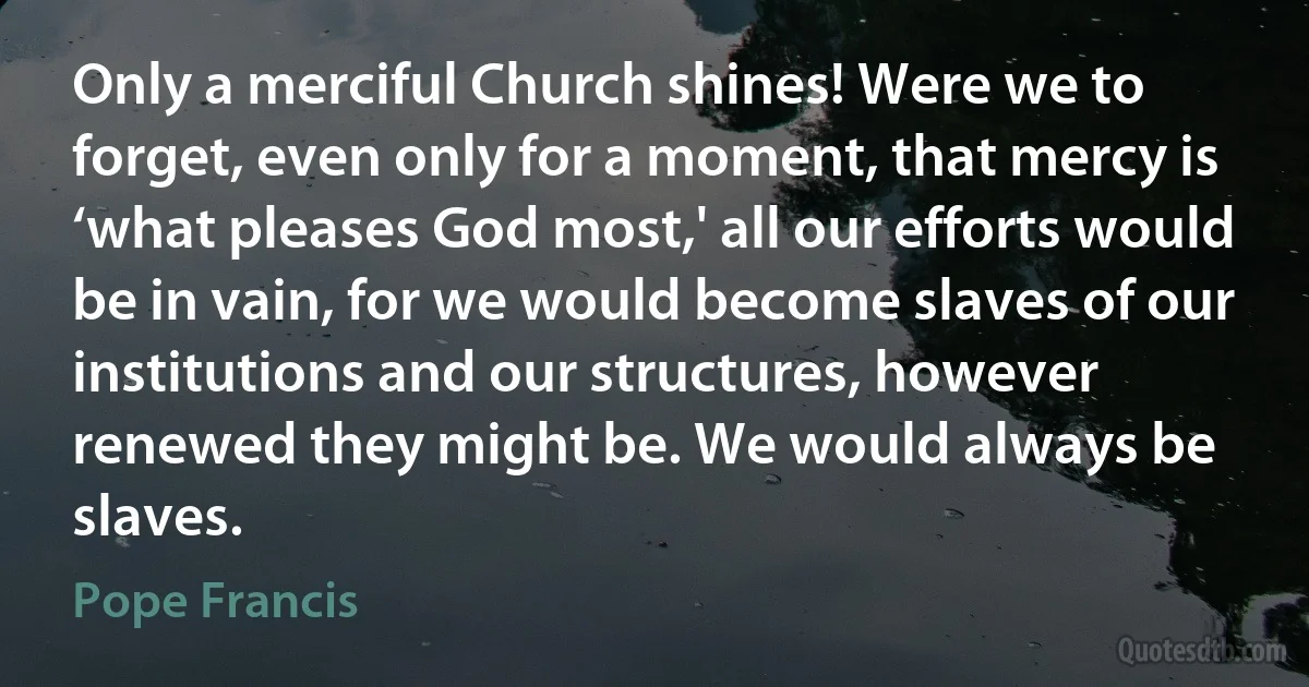 Only a merciful Church shines! Were we to forget, even only for a moment, that mercy is ‘what pleases God most,' all our efforts would be in vain, for we would become slaves of our institutions and our structures, however renewed they might be. We would always be slaves. (Pope Francis)