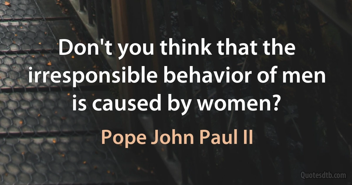 Don't you think that the irresponsible behavior of men is caused by women? (Pope John Paul II)