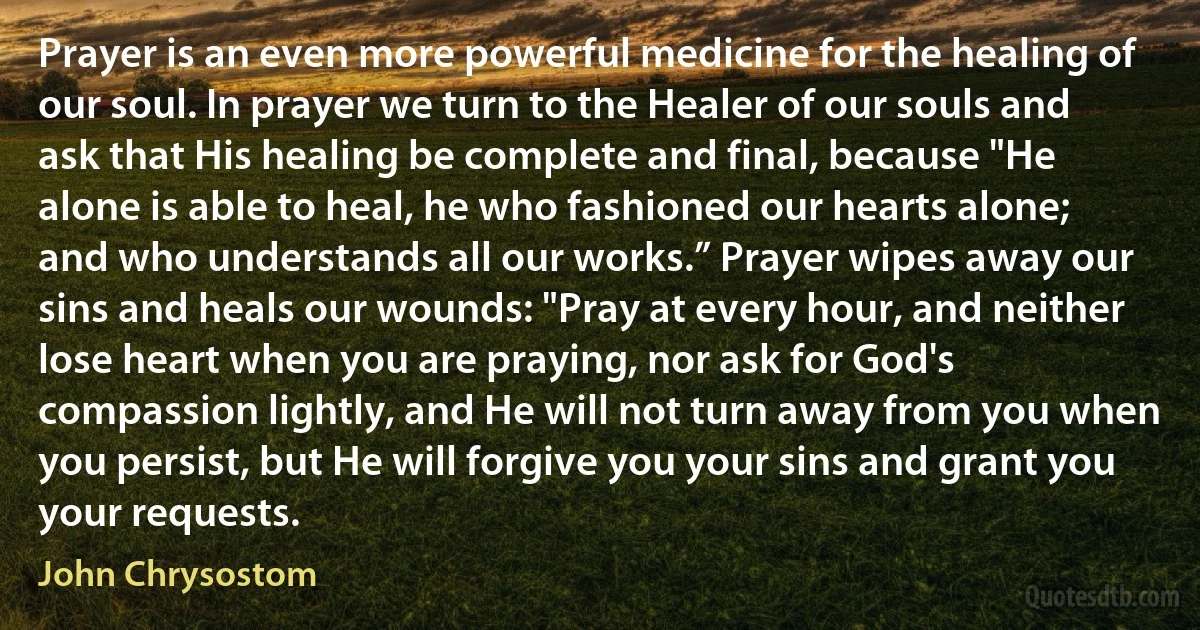Prayer is an even more powerful medicine for the healing of our soul. In prayer we turn to the Healer of our souls and ask that His healing be complete and final, because "He alone is able to heal, he who fashioned our hearts alone; and who understands all our works.” Prayer wipes away our sins and heals our wounds: "Pray at every hour, and neither lose heart when you are praying, nor ask for God's compassion lightly, and He will not turn away from you when you persist, but He will forgive you your sins and grant you your requests. (John Chrysostom)