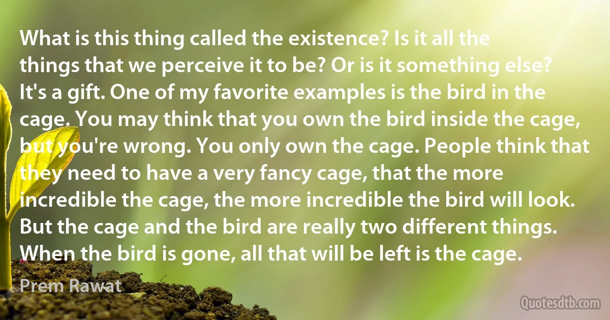 What is this thing called the existence? Is it all the things that we perceive it to be? Or is it something else? It's a gift. One of my favorite examples is the bird in the cage. You may think that you own the bird inside the cage, but you're wrong. You only own the cage. People think that they need to have a very fancy cage, that the more incredible the cage, the more incredible the bird will look. But the cage and the bird are really two different things. When the bird is gone, all that will be left is the cage. (Prem Rawat)