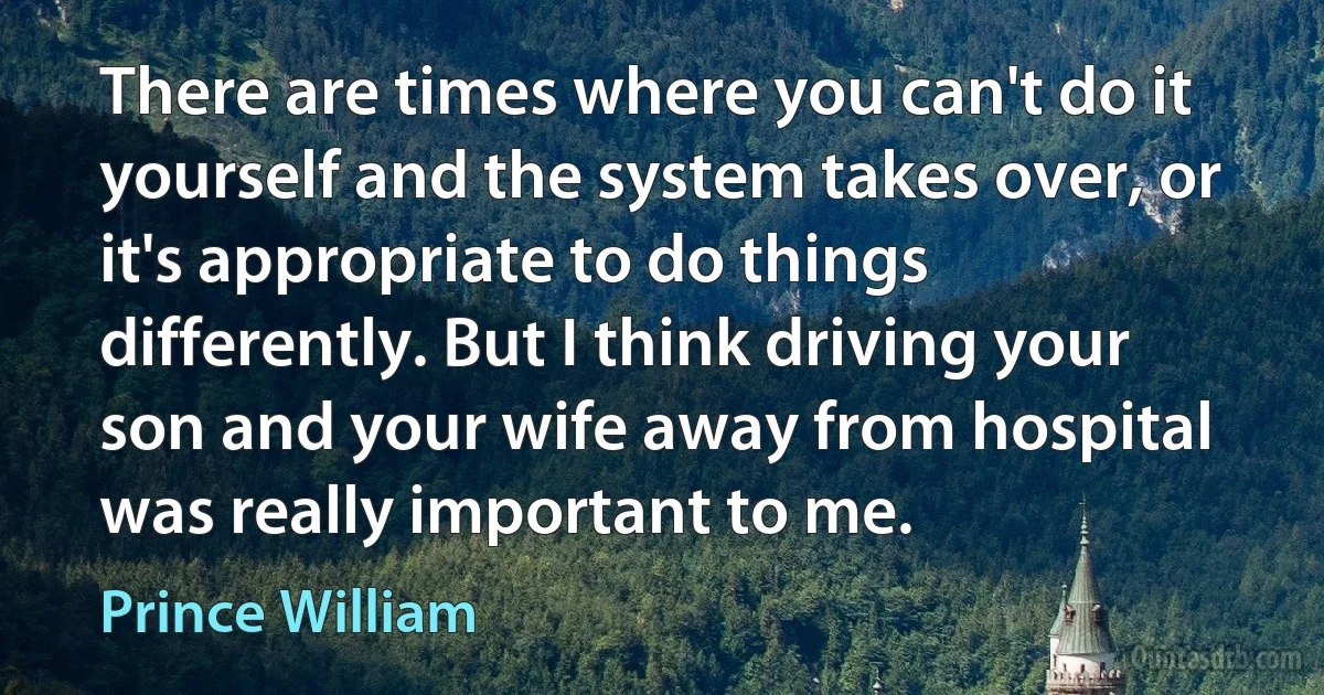 There are times where you can't do it yourself and the system takes over, or it's appropriate to do things differently. But I think driving your son and your wife away from hospital was really important to me. (Prince William)