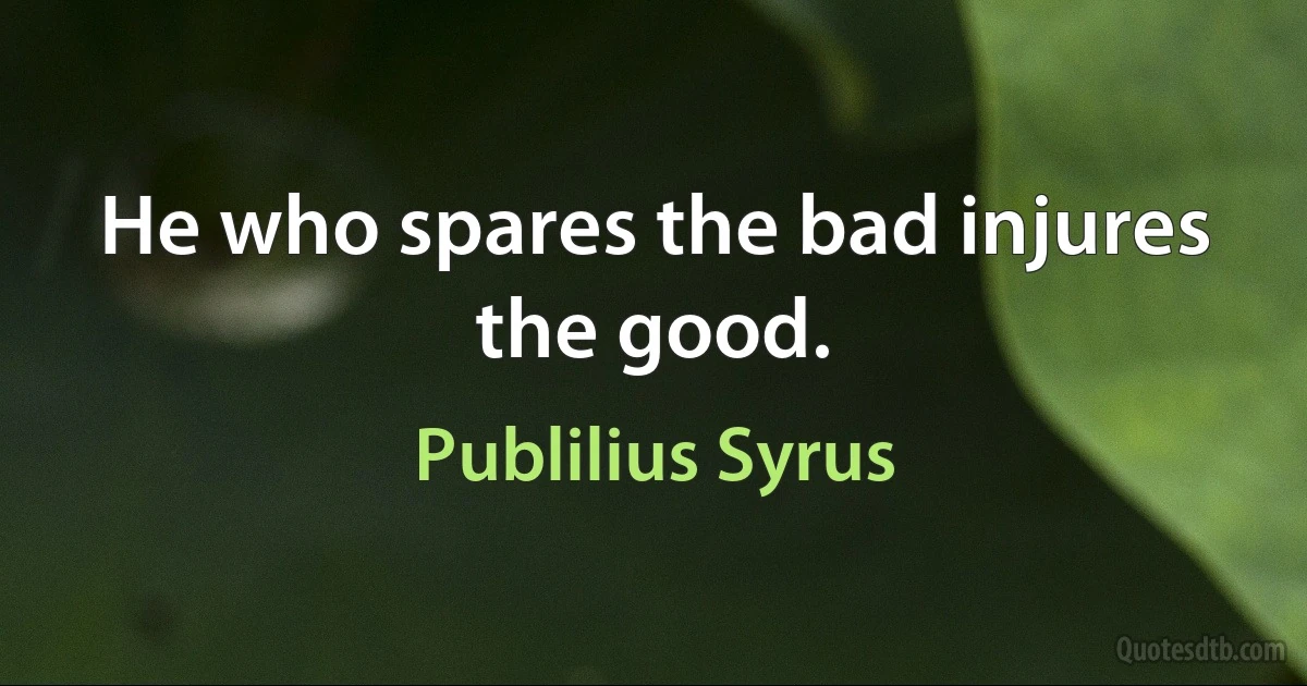 He who spares the bad injures the good. (Publilius Syrus)