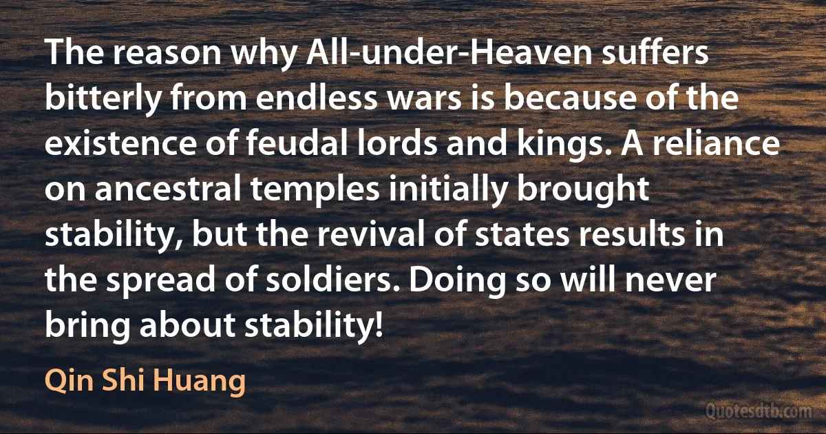 The reason why All-under-Heaven suffers bitterly from endless wars is because of the existence of feudal lords and kings. A reliance on ancestral temples initially brought stability, but the revival of states results in the spread of soldiers. Doing so will never bring about stability! (Qin Shi Huang)