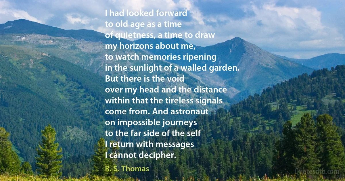 I had looked forward
to old age as a time
of quietness, a time to draw
my horizons about me,
to watch memories ripening
in the sunlight of a walled garden.
But there is the void
over my head and the distance
within that the tireless signals
come from. And astronaut
on impossible journeys
to the far side of the self
I return with messages
I cannot decipher. (R. S. Thomas)