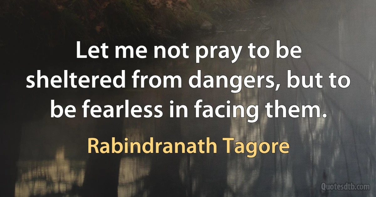 Let me not pray to be sheltered from dangers, but to be fearless in facing them. (Rabindranath Tagore)