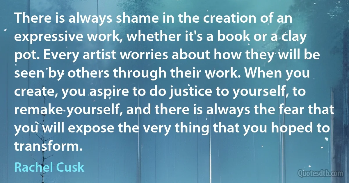 There is always shame in the creation of an expressive work, whether it's a book or a clay pot. Every artist worries about how they will be seen by others through their work. When you create, you aspire to do justice to yourself, to remake yourself, and there is always the fear that you will expose the very thing that you hoped to transform. (Rachel Cusk)