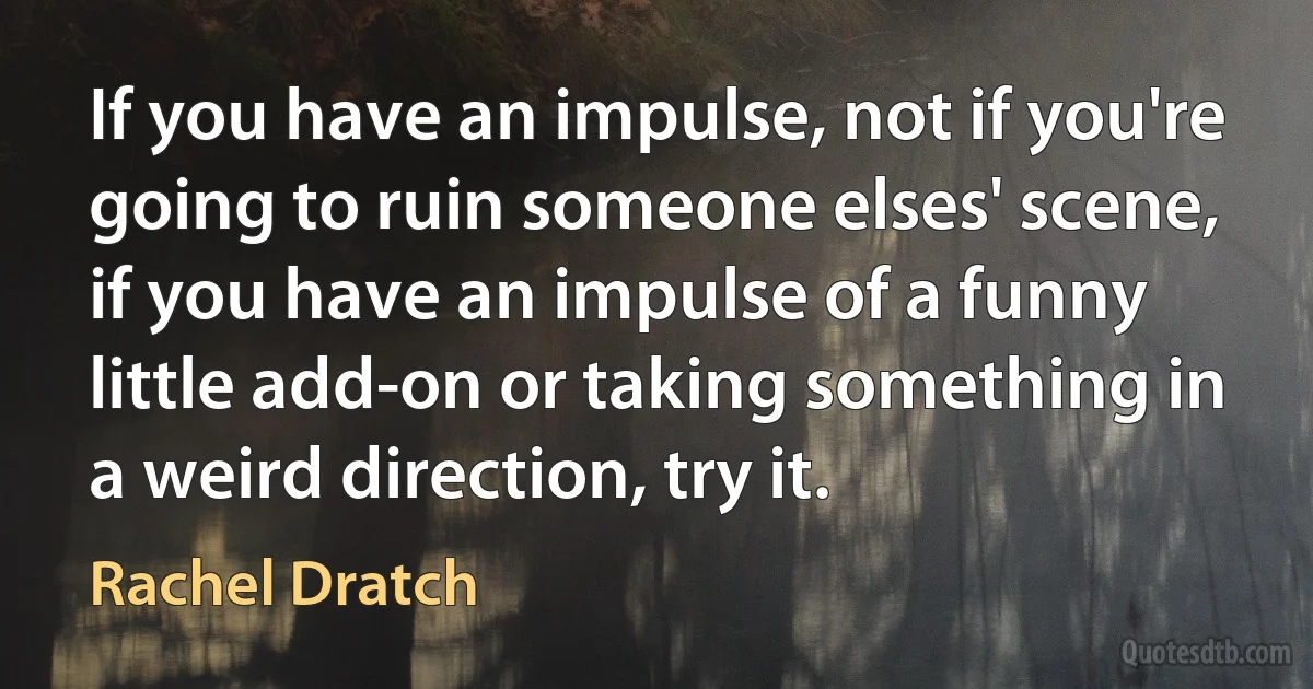 If you have an impulse, not if you're going to ruin someone elses' scene, if you have an impulse of a funny little add-on or taking something in a weird direction, try it. (Rachel Dratch)