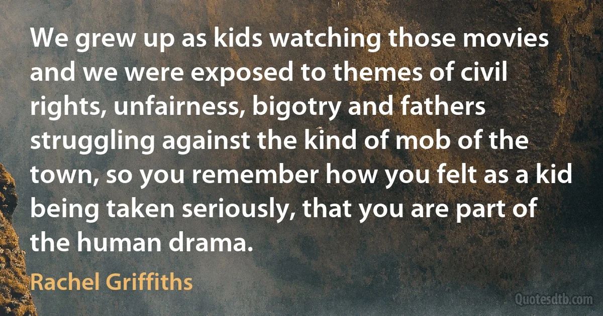 We grew up as kids watching those movies and we were exposed to themes of civil rights, unfairness, bigotry and fathers struggling against the kind of mob of the town, so you remember how you felt as a kid being taken seriously, that you are part of the human drama. (Rachel Griffiths)