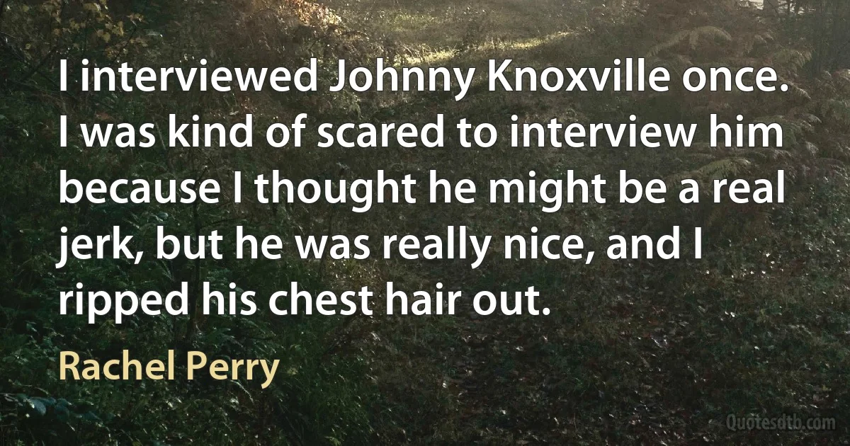 I interviewed Johnny Knoxville once. I was kind of scared to interview him because I thought he might be a real jerk, but he was really nice, and I ripped his chest hair out. (Rachel Perry)