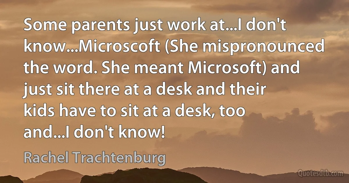 Some parents just work at...I don't know...Microscoft (She mispronounced the word. She meant Microsoft) and just sit there at a desk and their kids have to sit at a desk, too and...I don't know! (Rachel Trachtenburg)