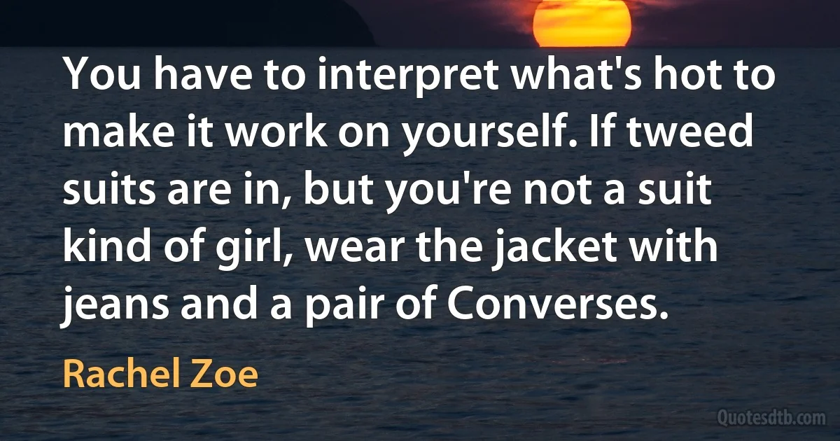 You have to interpret what's hot to make it work on yourself. If tweed suits are in, but you're not a suit kind of girl, wear the jacket with jeans and a pair of Converses. (Rachel Zoe)