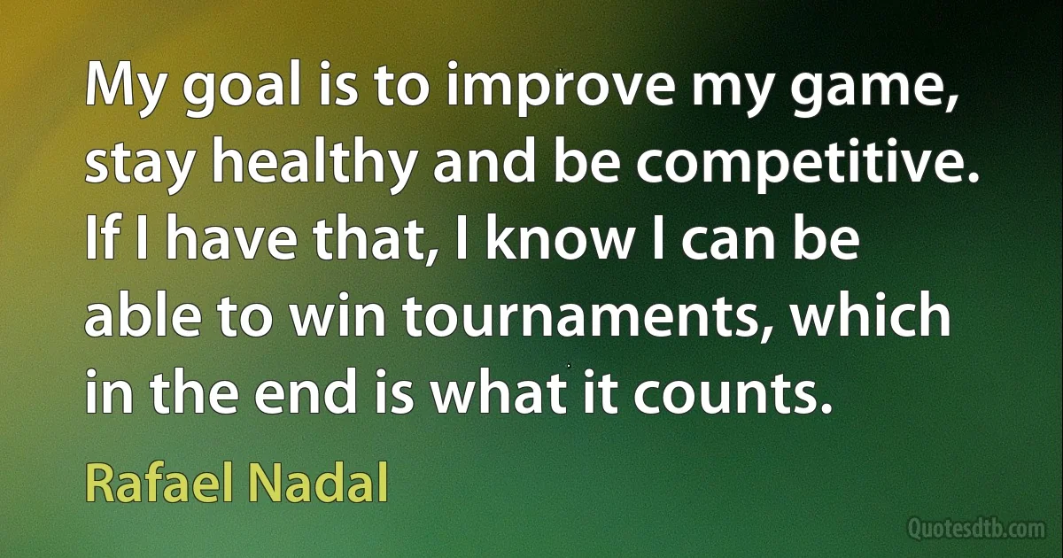 My goal is to improve my game, stay healthy and be competitive. If I have that, I know I can be able to win tournaments, which in the end is what it counts. (Rafael Nadal)