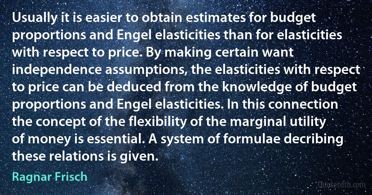 Usually it is easier to obtain estimates for budget proportions and Engel elasticities than for elasticities with respect to price. By making certain want independence assumptions, the elasticities with respect to price can be deduced from the knowledge of budget proportions and Engel elasticities. In this connection the concept of the flexibility of the marginal utility of money is essential. A system of formulae decribing these relations is given. (Ragnar Frisch)