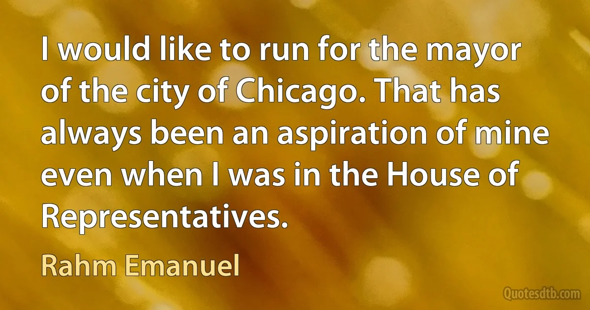 I would like to run for the mayor of the city of Chicago. That has always been an aspiration of mine even when I was in the House of Representatives. (Rahm Emanuel)