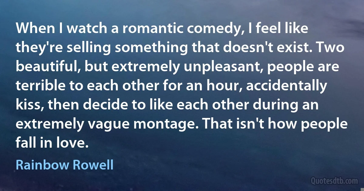 When I watch a romantic comedy, I feel like they're selling something that doesn't exist. Two beautiful, but extremely unpleasant, people are terrible to each other for an hour, accidentally kiss, then decide to like each other during an extremely vague montage. That isn't how people fall in love. (Rainbow Rowell)