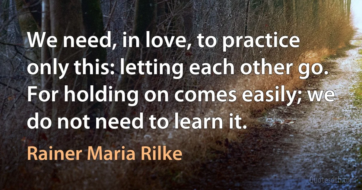 We need, in love, to practice only this: letting each other go. For holding on comes easily; we do not need to learn it. (Rainer Maria Rilke)