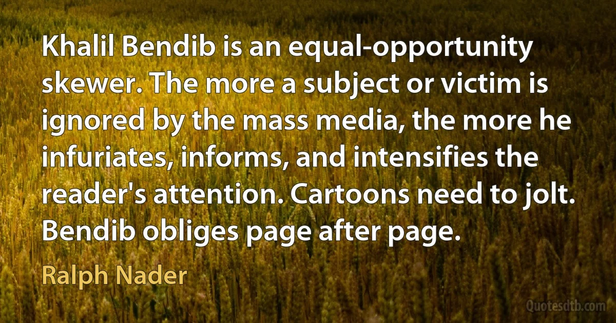 Khalil Bendib is an equal-opportunity skewer. The more a subject or victim is ignored by the mass media, the more he infuriates, informs, and intensifies the reader's attention. Cartoons need to jolt. Bendib obliges page after page. (Ralph Nader)