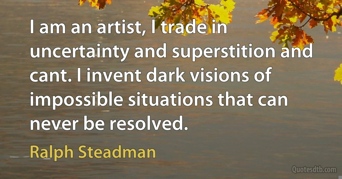 I am an artist, I trade in uncertainty and superstition and cant. I invent dark visions of impossible situations that can never be resolved. (Ralph Steadman)