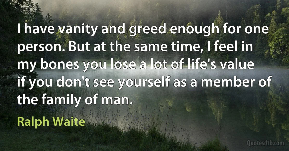 I have vanity and greed enough for one person. But at the same time, I feel in my bones you lose a lot of life's value if you don't see yourself as a member of the family of man. (Ralph Waite)