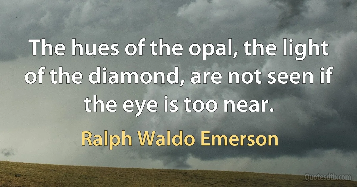 The hues of the opal, the light of the diamond, are not seen if the eye is too near. (Ralph Waldo Emerson)