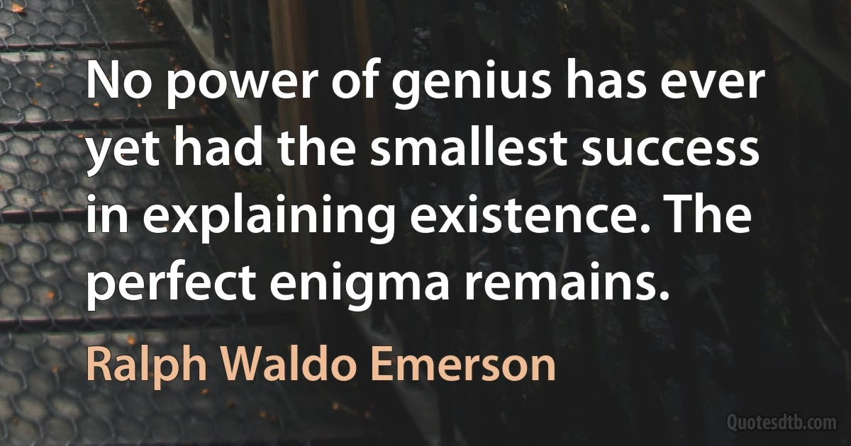 No power of genius has ever yet had the smallest success in explaining existence. The perfect enigma remains. (Ralph Waldo Emerson)