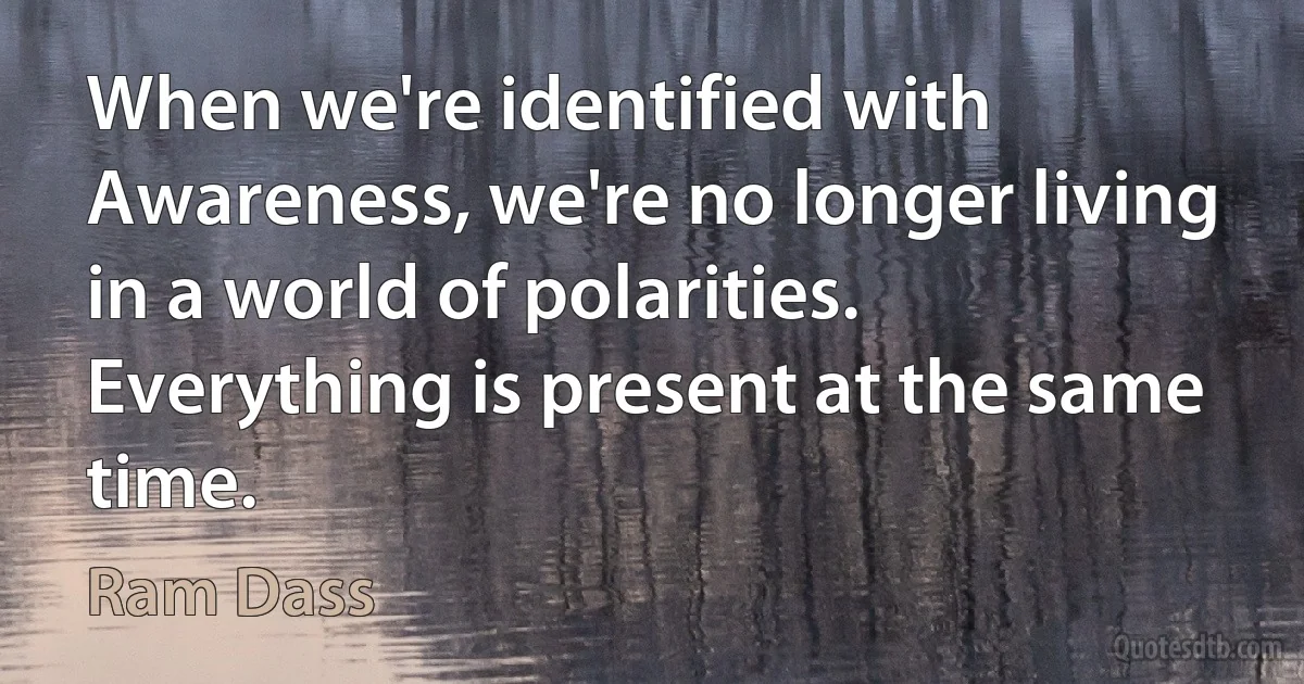 When we're identified with Awareness, we're no longer living in a world of polarities. Everything is present at the same time. (Ram Dass)