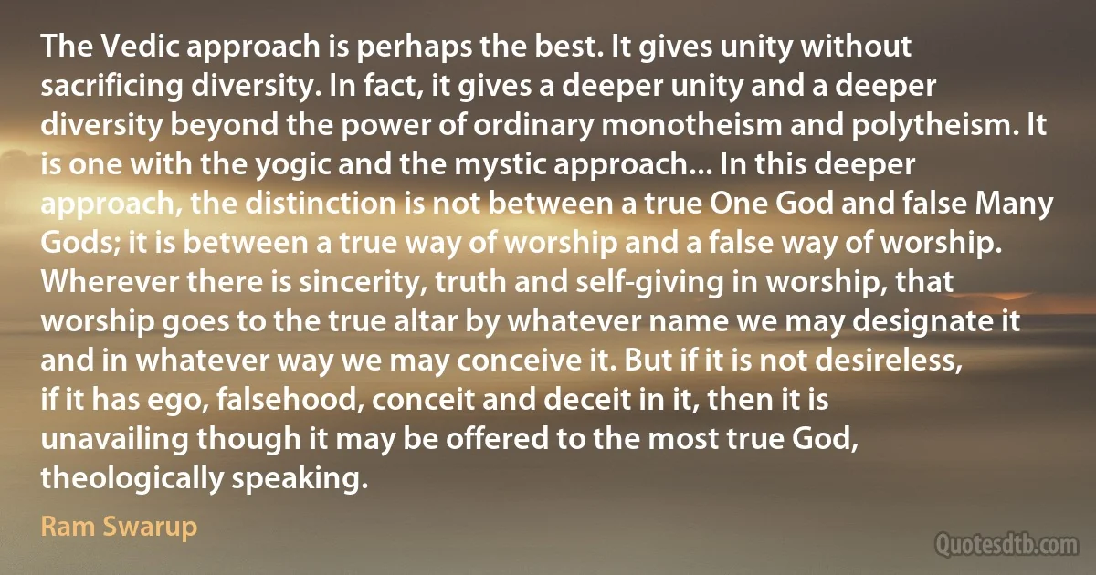 The Vedic approach is perhaps the best. It gives unity without sacrificing diversity. In fact, it gives a deeper unity and a deeper diversity beyond the power of ordinary monotheism and polytheism. It is one with the yogic and the mystic approach... In this deeper approach, the distinction is not between a true One God and false Many Gods; it is between a true way of worship and a false way of worship. Wherever there is sincerity, truth and self-giving in worship, that worship goes to the true altar by whatever name we may designate it and in whatever way we may conceive it. But if it is not desireless, if it has ego, falsehood, conceit and deceit in it, then it is unavailing though it may be offered to the most true God, theologically speaking. (Ram Swarup)