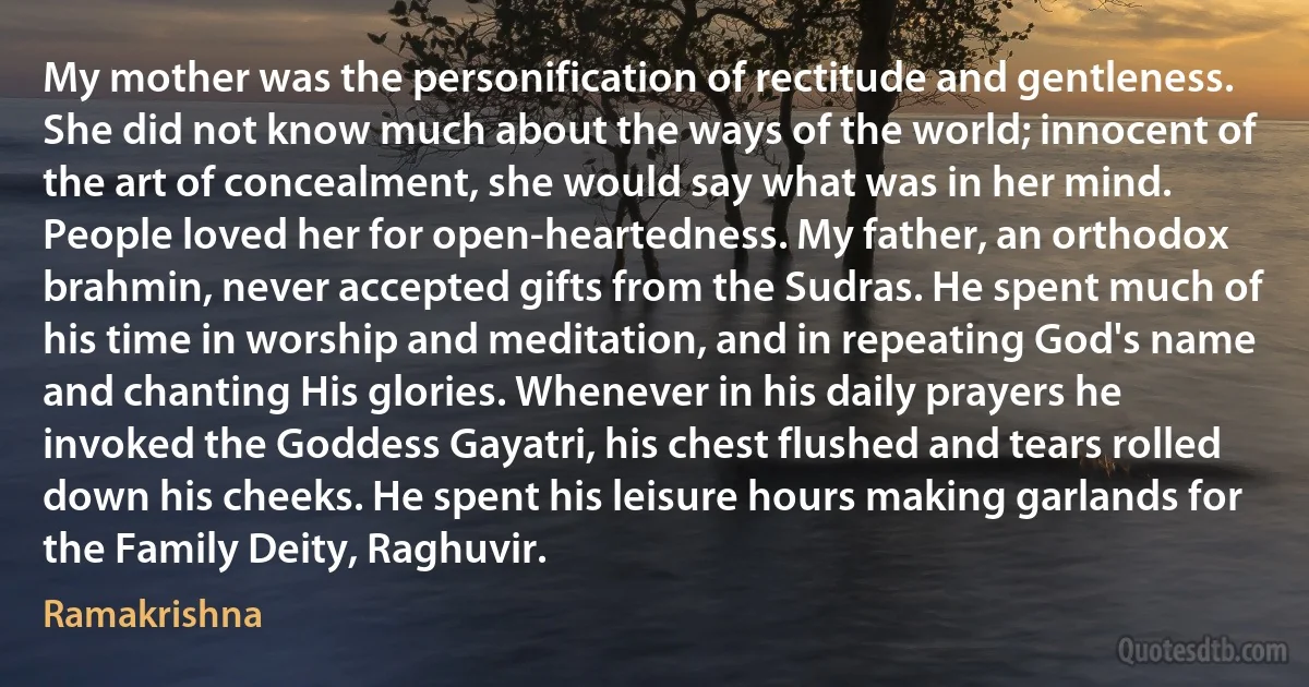 My mother was the personification of rectitude and gentleness. She did not know much about the ways of the world; innocent of the art of concealment, she would say what was in her mind. People loved her for open-heartedness. My father, an orthodox brahmin, never accepted gifts from the Sudras. He spent much of his time in worship and meditation, and in repeating God's name and chanting His glories. Whenever in his daily prayers he invoked the Goddess Gayatri, his chest flushed and tears rolled down his cheeks. He spent his leisure hours making garlands for the Family Deity, Raghuvir. (Ramakrishna)