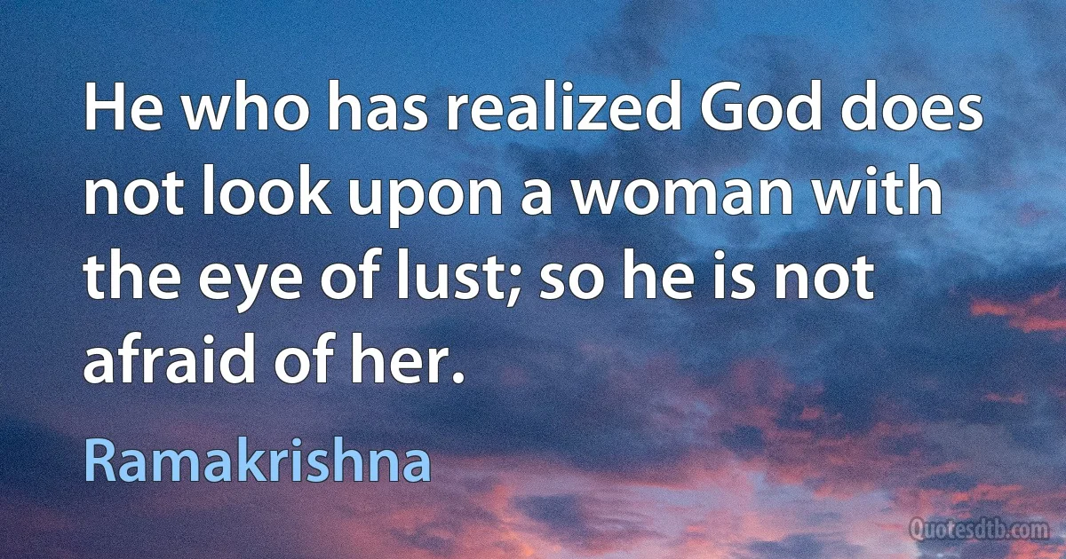 He who has realized God does not look upon a woman with the eye of lust; so he is not afraid of her. (Ramakrishna)