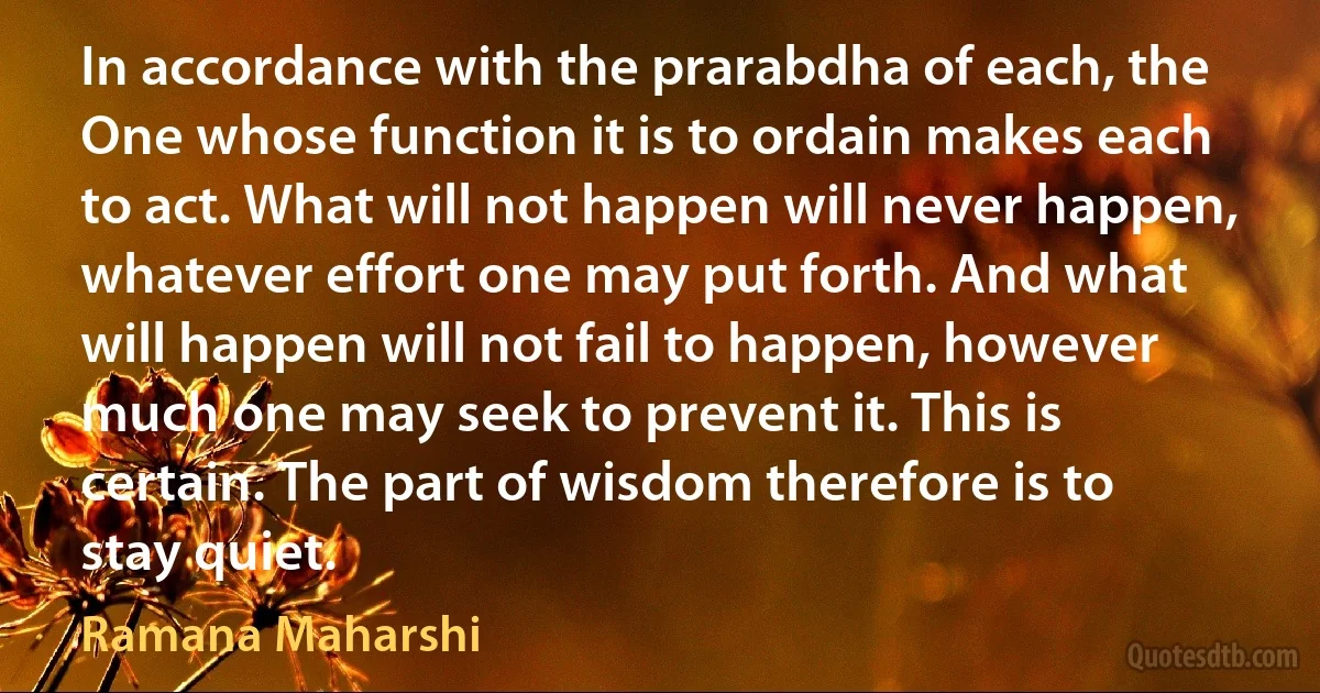 In accordance with the prarabdha of each, the One whose function it is to ordain makes each to act. What will not happen will never happen, whatever effort one may put forth. And what will happen will not fail to happen, however much one may seek to prevent it. This is certain. The part of wisdom therefore is to stay quiet. (Ramana Maharshi)