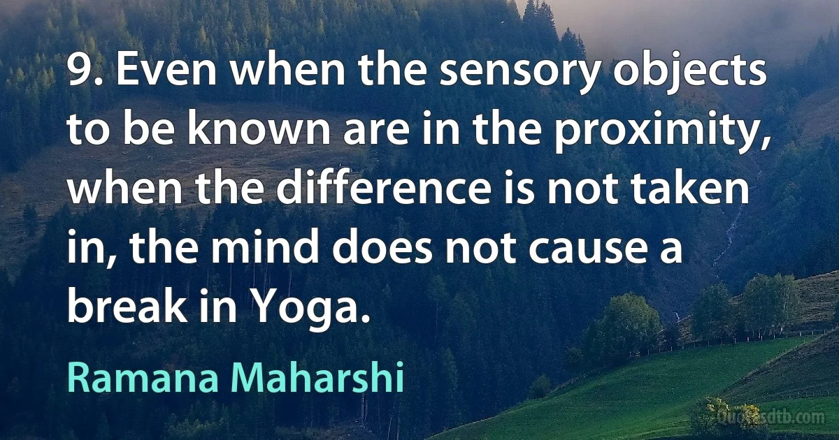 9. Even when the sensory objects to be known are in the proximity, when the difference is not taken in, the mind does not cause a break in Yoga. (Ramana Maharshi)