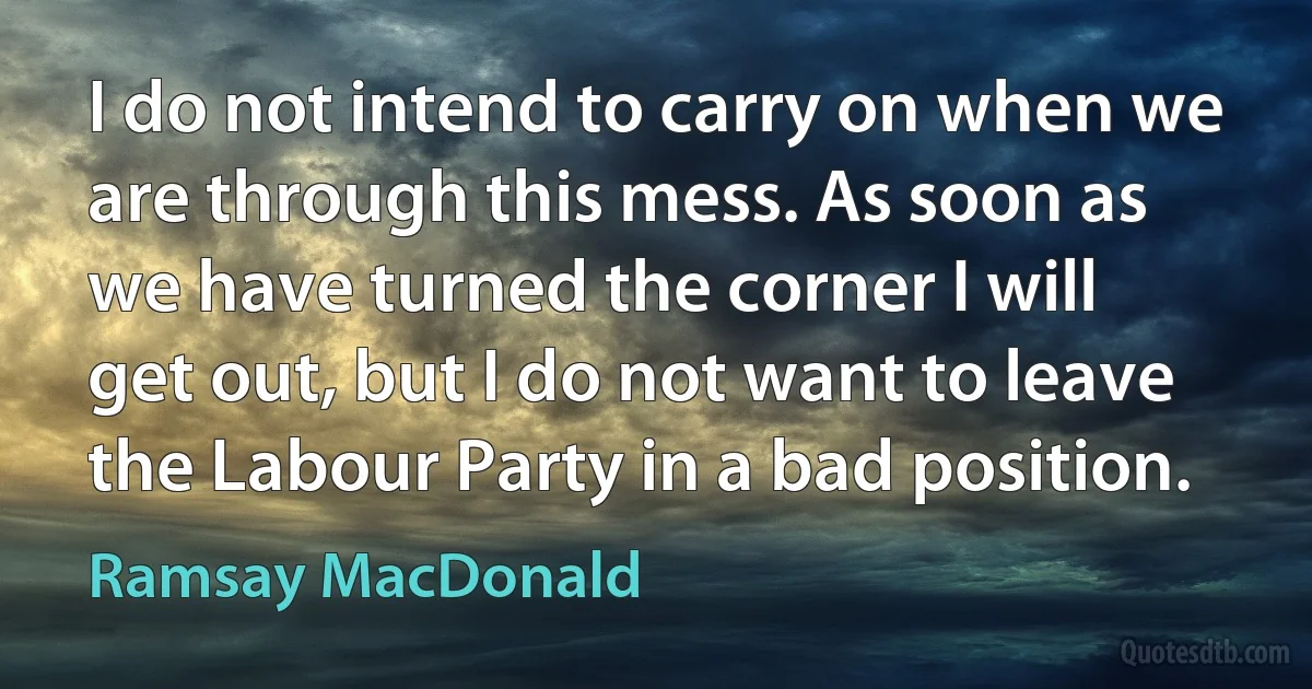 I do not intend to carry on when we are through this mess. As soon as we have turned the corner I will get out, but I do not want to leave the Labour Party in a bad position. (Ramsay MacDonald)