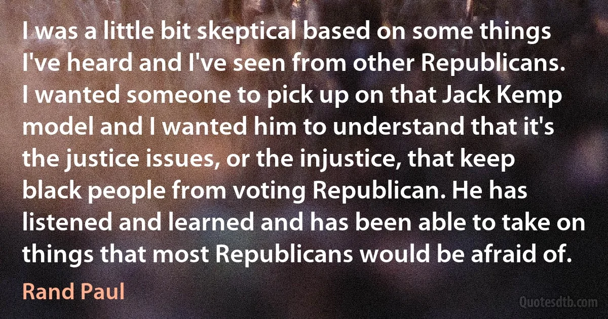 I was a little bit skeptical based on some things I've heard and I've seen from other Republicans. I wanted someone to pick up on that Jack Kemp model and I wanted him to understand that it's the justice issues, or the injustice, that keep black people from voting Republican. He has listened and learned and has been able to take on things that most Republicans would be afraid of. (Rand Paul)