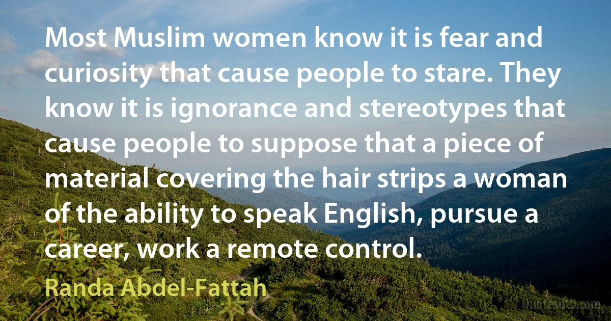 Most Muslim women know it is fear and curiosity that cause people to stare. They know it is ignorance and stereotypes that cause people to suppose that a piece of material covering the hair strips a woman of the ability to speak English, pursue a career, work a remote control. (Randa Abdel-Fattah)