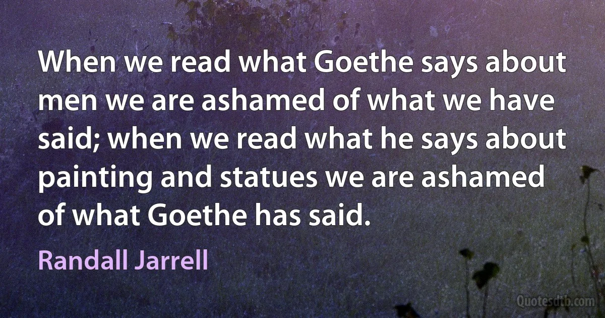 When we read what Goethe says about men we are ashamed of what we have said; when we read what he says about painting and statues we are ashamed of what Goethe has said. (Randall Jarrell)